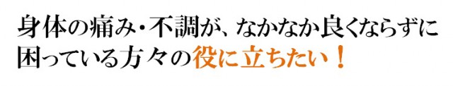 身体の痛み・不調が、なかなか良くならずに困っている方々の役に立ちたい！