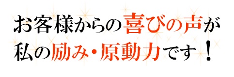 お客様からの喜びの声が私の励みです。