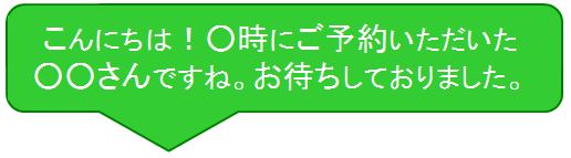 こんにちは！○時にご予約いただいた○○さんですね。お待ちしておりました。