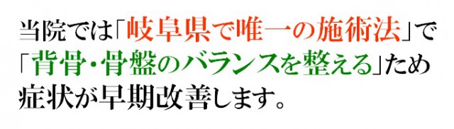 当院では「岐阜県で唯一の施術法」で「背骨・骨盤のバランスを整える」ため症状が早期に改善します。