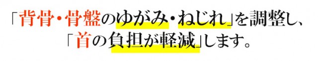 「背骨・骨盤のゆがみ、ねじれ」を調整し「首への負担が軽減」します。