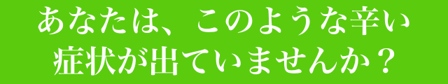 あなたは、このような辛い症状が出ていませんか？